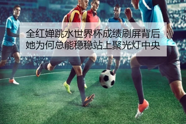 全红婵跳水世界杯成绩刷屏背后 她为何总能稳稳站上聚光灯中央